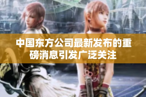 中国东方公司最新发布的重磅消息引发广泛关注