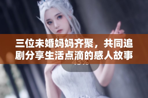 三位未婚妈妈齐聚，共同追剧分享生活点滴的感人故事
