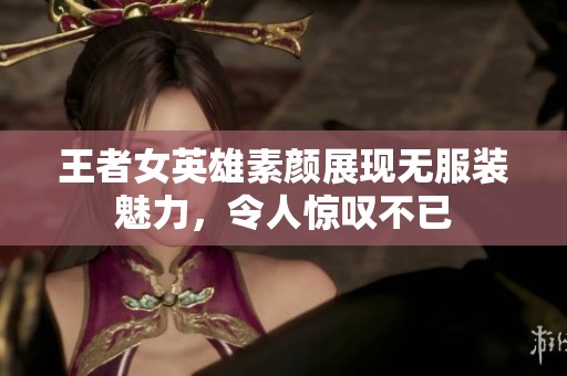 王者女英雄素颜展现无服装魅力，令人惊叹不已