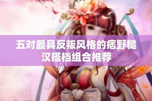 五对最具反叛风格的痞野糙汉搭档组合推荐