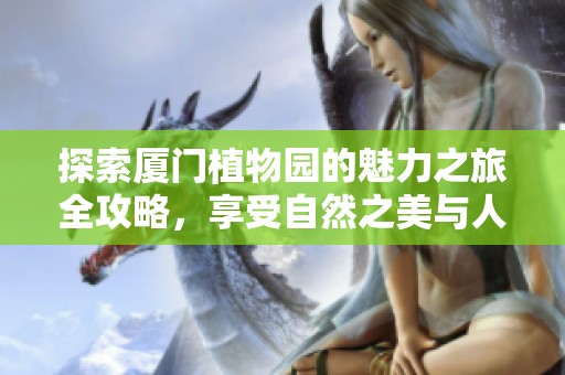 探索厦门植物园的魅力之旅全攻略，享受自然之美与人文风情
