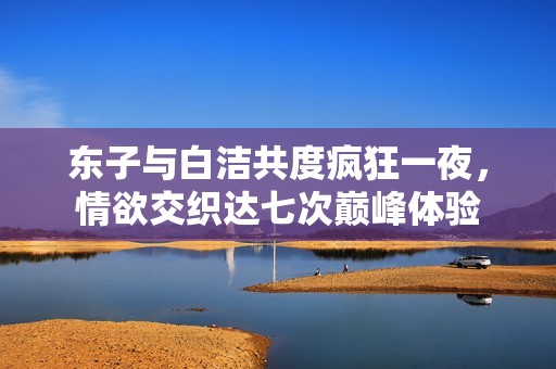 东子与白洁共度疯狂一夜，情欲交织达七次巅峰体验