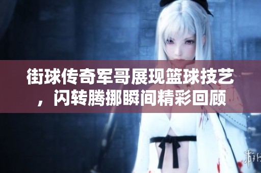 街球传奇军哥展现篮球技艺，闪转腾挪瞬间精彩回顾