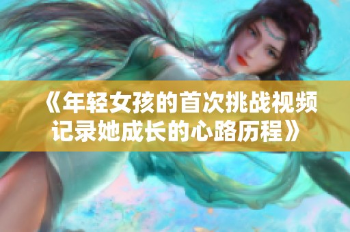 《年轻女孩的首次挑战视频记录她成长的心路历程》