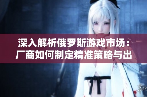 深入解析俄罗斯游戏市场：厂商如何制定精准策略与出击计划