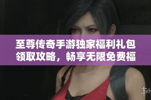 至尊传奇手游独家福利礼包领取攻略，畅享无限免费福利活动