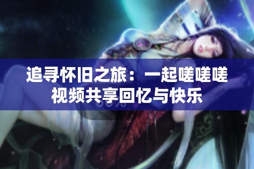 追寻怀旧之旅：一起嗟嗟嗟视频共享回忆与快乐