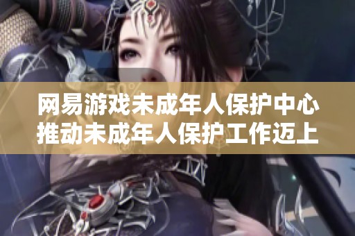 网易游戏未成年人保护中心推动未成年人保护工作迈上新台阶