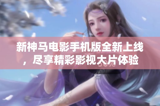 新神马电影手机版全新上线，尽享精彩影视大片体验