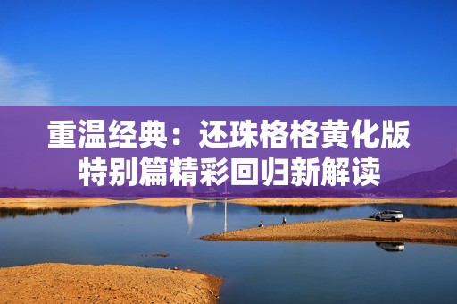重温经典：还珠格格黄化版特别篇精彩回归新解读