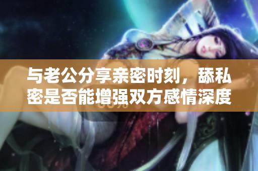 与老公分享亲密时刻，舔私密是否能增强双方感情深度？