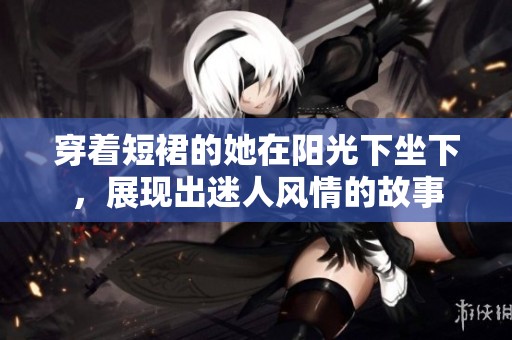 穿着短裙的她在阳光下坐下，展现出迷人风情的故事