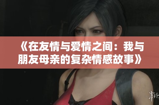 《在友情与爱情之间：我与朋友母亲的复杂情感故事》