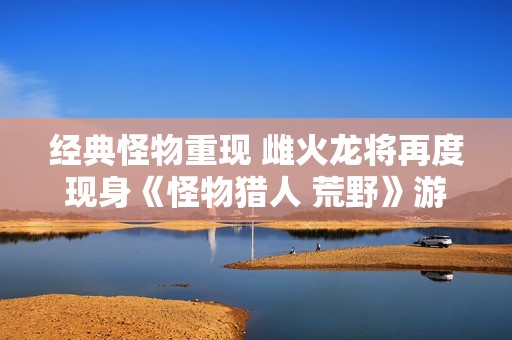 经典怪物重现 雌火龙将再度现身《怪物猎人 荒野》游戏中