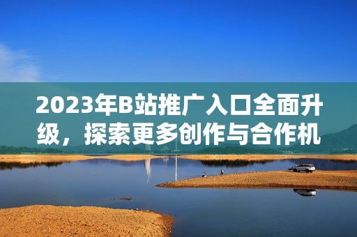 2023年B站推广入口全面升级，探索更多创作与合作机会