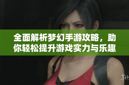 全面解析梦幻手游攻略，助你轻松提升游戏实力与乐趣