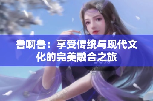 鲁啊鲁：享受传统与现代文化的完美融合之旅