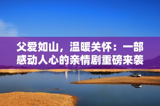 父爱如山，温暖关怀：一部感动人心的亲情剧重磅来袭
