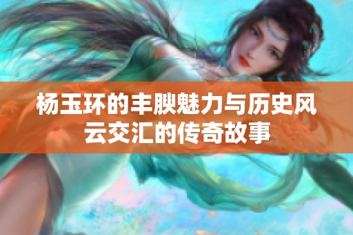 杨玉环的丰腴魅力与历史风云交汇的传奇故事