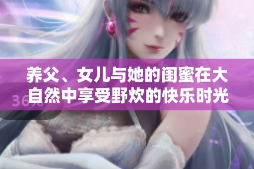 养父、女儿与她的闺蜜在大自然中享受野炊的快乐时光