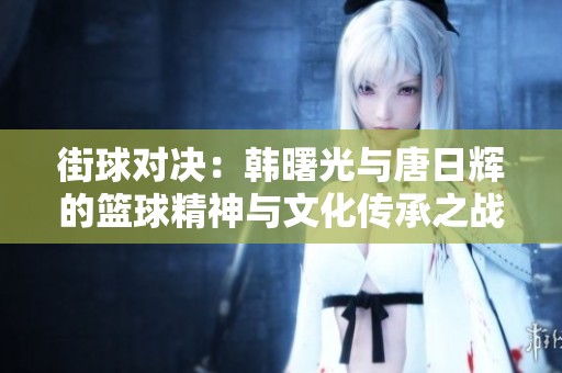 街球对决：韩曙光与唐日辉的篮球精神与文化传承之战