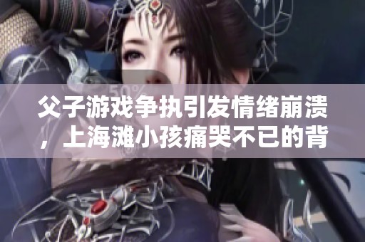 父子游戏争执引发情绪崩溃，上海滩小孩痛哭不已的背后故事