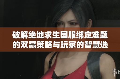 破解绝地求生国服绑定难题的双赢策略与玩家的智慧选择