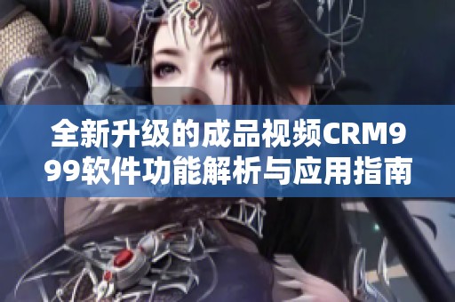 全新升级的成品视频CRM999软件功能解析与应用指南