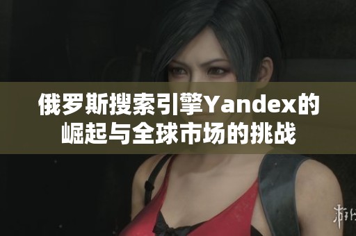 俄罗斯搜索引擎Yandex的崛起与全球市场的挑战