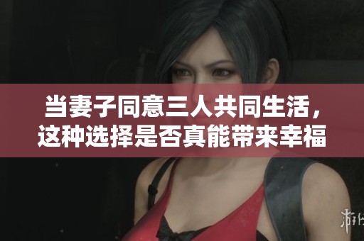 当妻子同意三人共同生活，这种选择是否真能带来幸福与和谐