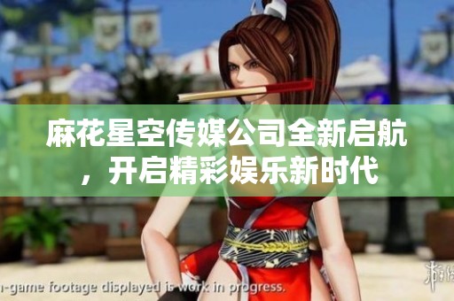 麻花星空传媒公司全新启航，开启精彩娱乐新时代