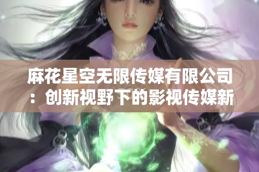 麻花星空无限传媒有限公司：创新视野下的影视传媒新篇章