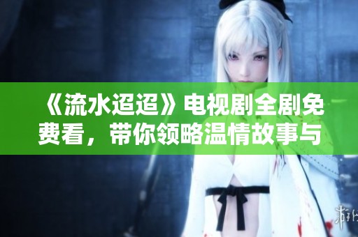 《流水迢迢》电视剧全剧免费看，带你领略温情故事与人性探讨