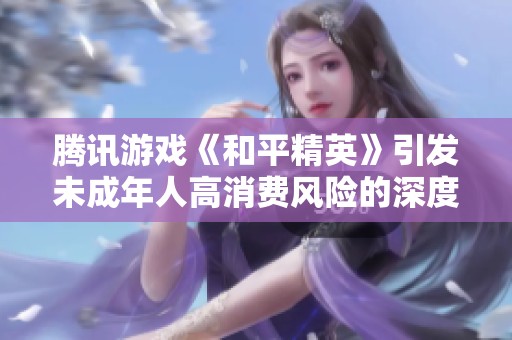 腾讯游戏《和平精英》引发未成年人高消费风险的深度剖析