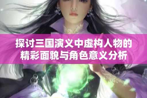 探讨三国演义中虚构人物的精彩面貌与角色意义分析