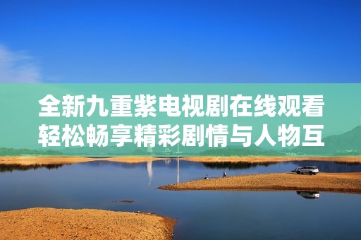 全新九重紫电视剧在线观看轻松畅享精彩剧情与人物互动