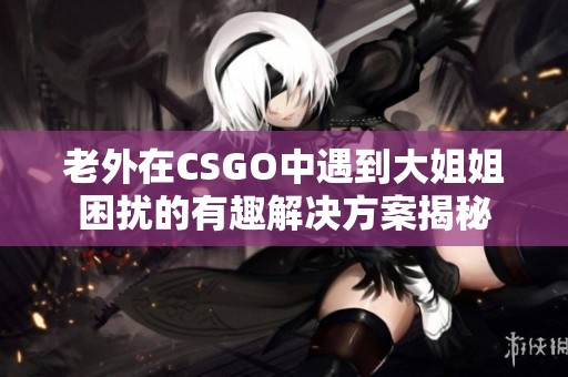 老外在CSGO中遇到大姐姐困扰的有趣解决方案揭秘