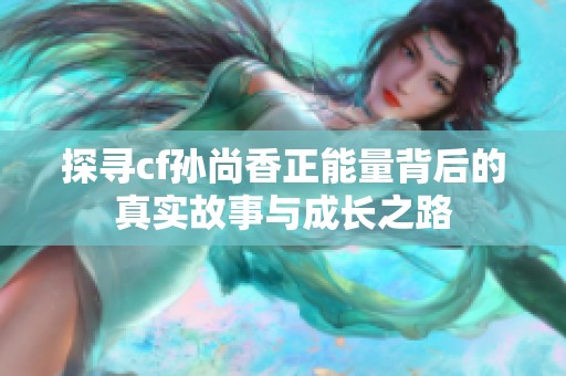 探寻cf孙尚香正能量背后的真实故事与成长之路