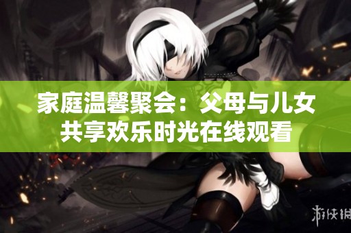 家庭温馨聚会：父母与儿女共享欢乐时光在线观看