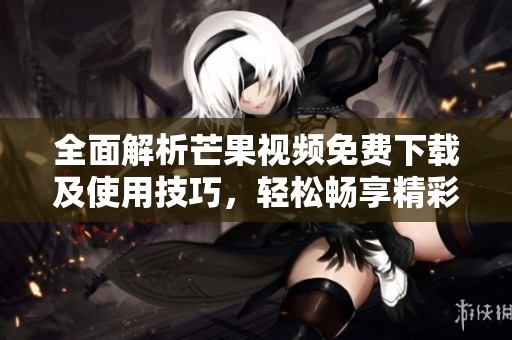 全面解析芒果视频免费下载及使用技巧，轻松畅享精彩内容