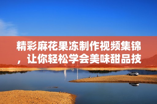 精彩麻花果冻制作视频集锦，让你轻松学会美味甜品技巧