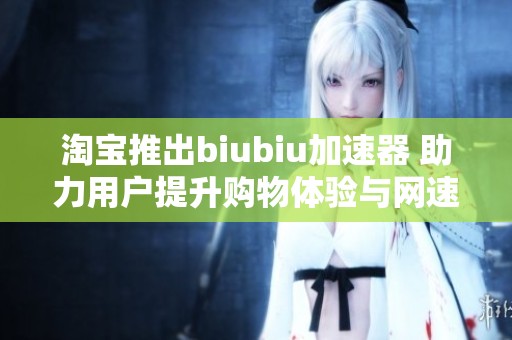 淘宝推出biubiu加速器 助力用户提升购物体验与网速效果