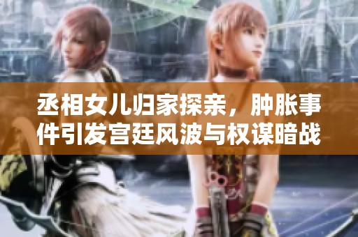 丞相女儿归家探亲，肿胀事件引发宫廷风波与权谋暗战