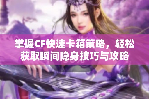 掌握CF快速卡箱策略，轻松获取瞬间隐身技巧与攻略