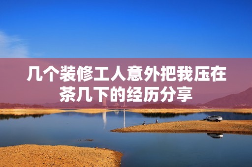 几个装修工人意外把我压在茶几下的经历分享
