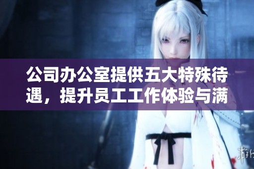 公司办公室提供五大特殊待遇，提升员工工作体验与满意度