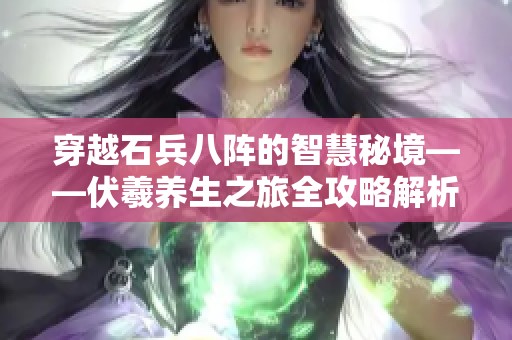 穿越石兵八阵的智慧秘境——伏羲养生之旅全攻略解析