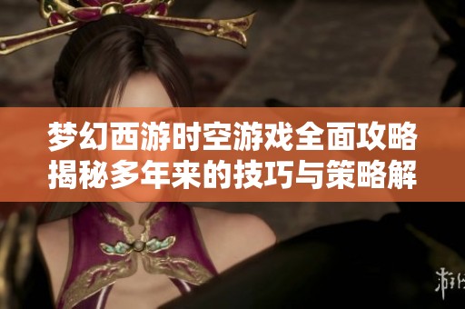 梦幻西游时空游戏全面攻略揭秘多年来的技巧与策略解析