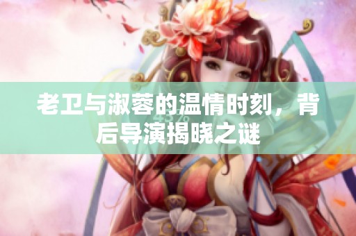 老卫与淑蓉的温情时刻，背后导演揭晓之谜