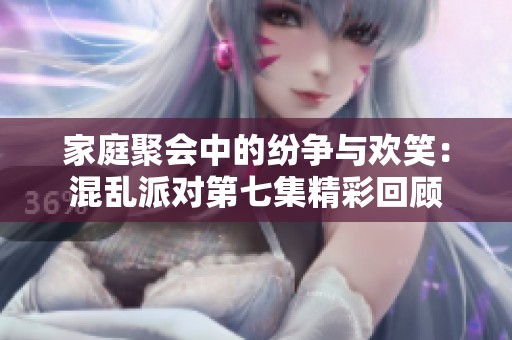 家庭聚会中的纷争与欢笑：混乱派对第七集精彩回顾